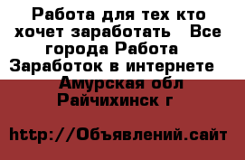 Работа для тех кто хочет заработать - Все города Работа » Заработок в интернете   . Амурская обл.,Райчихинск г.